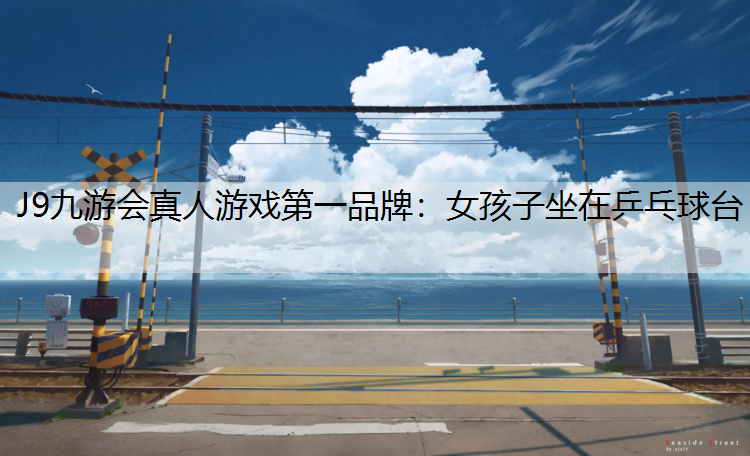 J9九游会真人游戏第一品牌：女孩子坐在乒乓球台